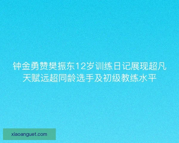 钟金勇赞樊振东12岁训练日记展现超凡天赋远超同龄选手及初级教练水平 钟金勇赞樊振东12岁训练日记展现超凡天赋远超同龄选手及初级教练水平