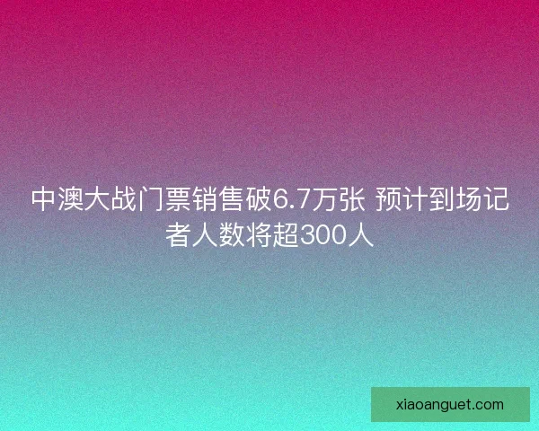 中澳大战门票销售破6.7万张 预计到场记者人数将超300人 中澳大战门票销售破6.7万张 预计到场记者人数将超300人