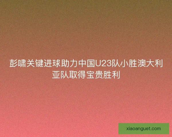 彭啸关键进球助力中国U23队小胜澳大利亚队取得宝贵胜利