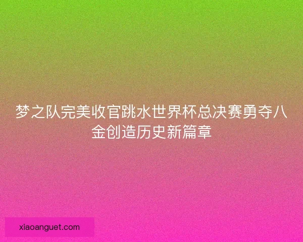 梦之队完美收官跳水世界杯总决赛勇夺八金创造历史新篇章 梦之队完美收官跳水世界杯总决赛勇夺八金创造历史新篇章