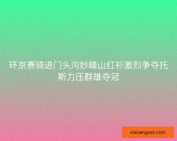 环京赛骑进门头沟妙峰山红衫激烈争夺托斯力压群雄夺冠 环京赛骑进门头沟妙峰山红衫激烈争夺托斯力压群雄夺冠