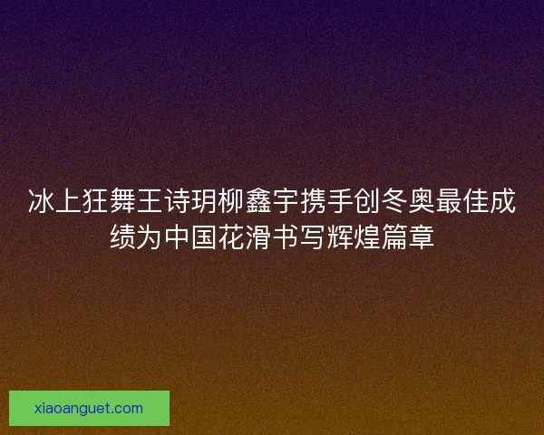 冰上狂舞王诗玥柳鑫宇携手创冬奥最佳成绩为中国花滑书写辉煌篇章