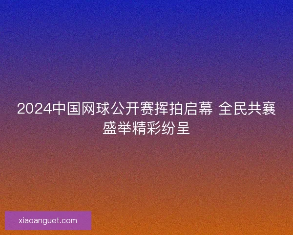 2024中国网球公开赛挥拍启幕 全民共襄盛举精彩纷呈