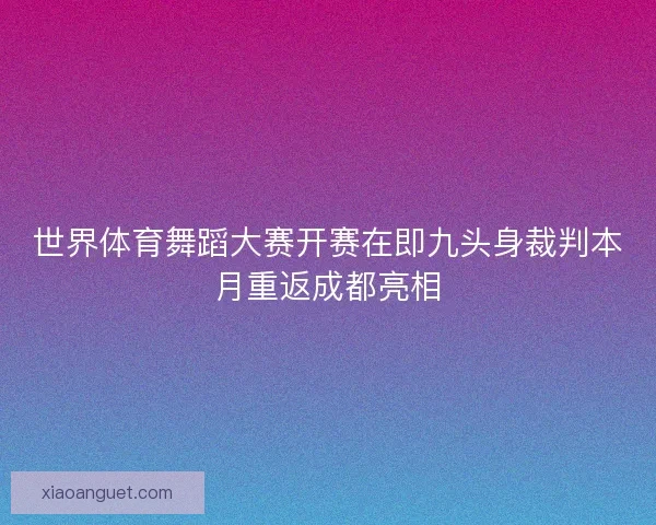 世界体育舞蹈大赛开赛在即九头身裁判本月重返成都亮相