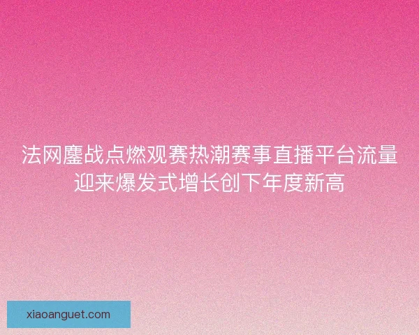 法网鏖战点燃观赛热潮赛事直播平台流量迎来爆发式增长创下年度新高 法网鏖战点燃观赛热潮赛事直播平台流量迎来爆发式增长创下年度新高